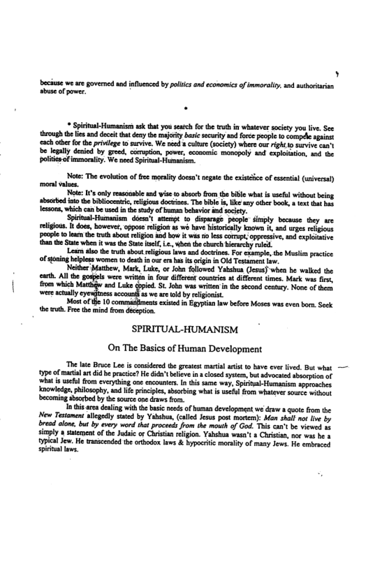 )  beciuse we are governed and influenced by poliics and economics of inmorally, and suthorarisn sbuse of power.  * Sprtual-Humanisrs sk tht you search fo the ruth n whatever socity you ive. Sec  g el it dey ey bty e pcpe o comple i {2 therfor he privleg o suvive. We ncd 3 ke (sciey) whee ot Fight o suvive cant be legally denicd by greed, comupton, powr, ccomomic monopely and xlaiacon, an he polites of mmoraiy. We need Sprtal Hupanism.  Noe: The evluionof e morality does’t egae the exiiice of cxsntal (siversl) mora v,  Nt s ony esonable and wise o bsr rom he bl wha s st without being sbictd it the biblocenic,eliious dociine. The il ke ay e book, e ot b essos, which can be e i e sty of umanbehavior i sty  SpitalHumaniem docsxt stemp to Giparnge people imply because they are eligou. It doss, howeves, oppose relgon s s bave Hisoriclly ko 300 s egions peope 1 e the truth abot rlgion 0d bow it wasnolsscomup, oppeesiv, and xploaie 0 e S when it s the St el L., b th church bsrchy o  Loan o the ruth bou ligous s snd oo, For exumpe, he s pracice ofoning belples women o deathf ur e b s g in O Tesament L.  Neider Matbew, Mact, Luke, or John folloved Yabshun (ess) whe b wabked the . Al he gopels were writin n four iffrnt counics at diffrnt times. Mack wi i, fom which Matt nd Luke cpied. St. Jobo was write in the seond ceaury. Nove of e were sy ol 0 weaeld by i,  Mot ot 10 exised n Egypian law before Moses was ven bors, Sck e . Fre the mind fom dcepion.  SPIRITUAL-HUMANISM On The Basics of Human Development  “The lae Bruce Lee s considered (b greaest maal ars 0 have ever lved. But what — 7pe of matal art did be pracic? He id’t beleve i closed systern, bt advocaed absorption of what i wsefol from everyhing one cncounter. I tis same wy, Spirital-Humasism approsches. Kanowledge,philosophy, and e prnciples, bsorbing wha s seful fom whateve source witout becoming aborbed by th sourc ane draws fom.  i his rca dealng with the basi nees of uman development e draw 8 quote from the New Testanen: llegdly satd by Yahsbua, (caled Jesu post monem): Man shall ot Ive by bread alone. but by every word ihat proceeds from the mouth o God. This can’t b viewed s simply  ssement o the Judaic or Chrstian rlgion. Yahahua wasn’t s Chritan, nor ws be 3 il Jew. He rascended e rhodox v & hypcrie moity of many Jews. e s spiitallows. 